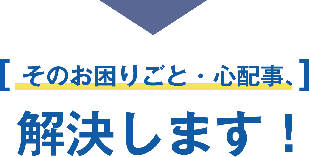 そのお困りごと・心配事、解決します！